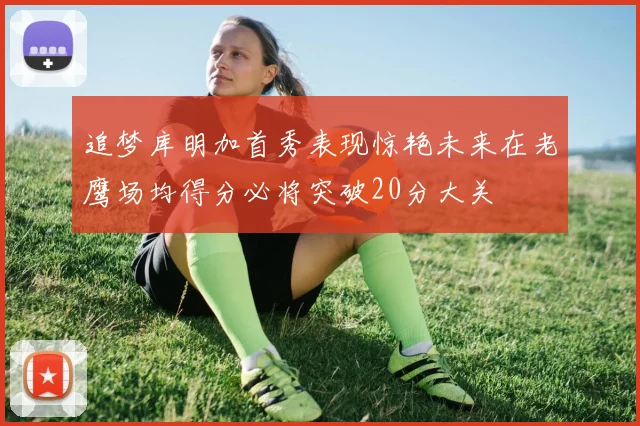 追梦库明加首秀表现惊艳未来在老鹰场均得分必将突破20分大关