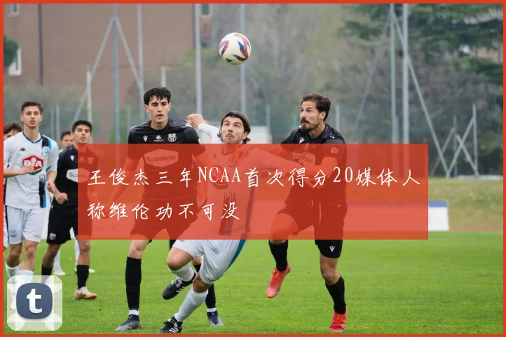 王俊杰三年NCAA首次得分20媒体人称维伦功不可没
