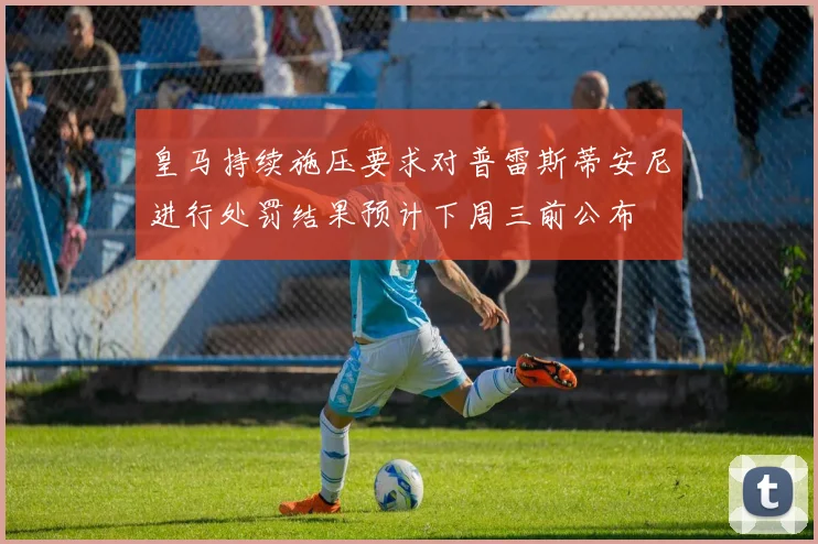皇马持续施压要求对普雷斯蒂安尼进行处罚结果预计下周三前公布