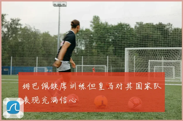 姆巴佩缺席训练但皇马对其国家队表现充满信心