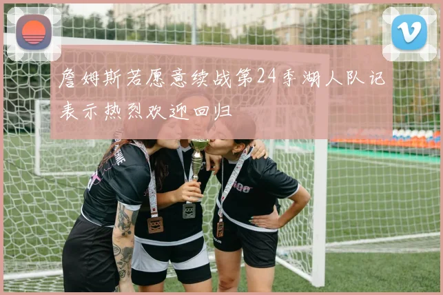 詹姆斯若愿意续战第24季湖人队记表示热烈欢迎回归