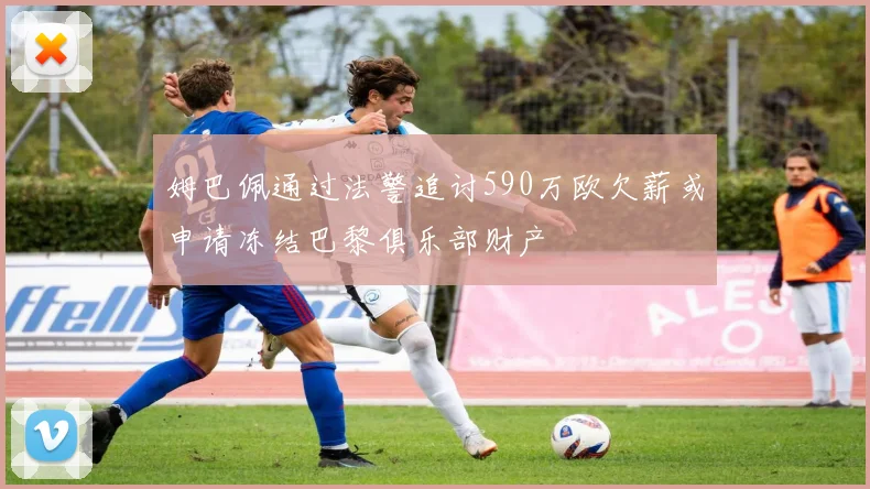 姆巴佩通过法警追讨590万欧欠薪或申请冻结巴黎俱乐部财产
