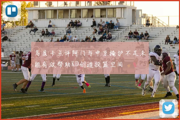 乌度卡点评阿门与申京掩护不足未能有效帮助KD创造投篮空间