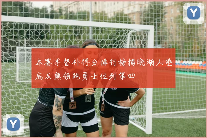 本赛季替补得分排行榜揭晓湖人垫底灰熊领跑勇士位列第四