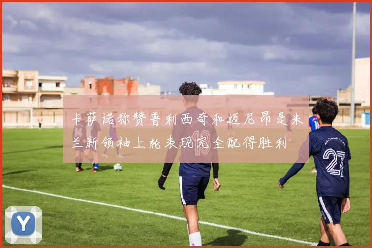卡萨诺称赞普利西奇和迈尼昂是米兰新领袖上轮表现完全配得胜利