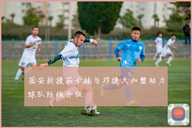 国安新援茹子楠与邓捷夫加盟助力球队防线升级