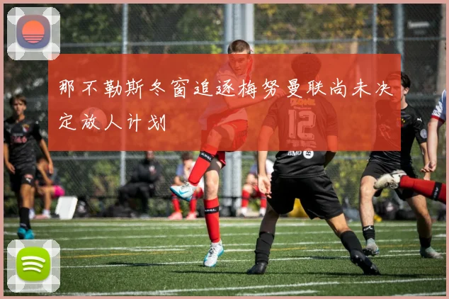 那不勒斯冬窗追逐梅努曼联尚未决定放人计划