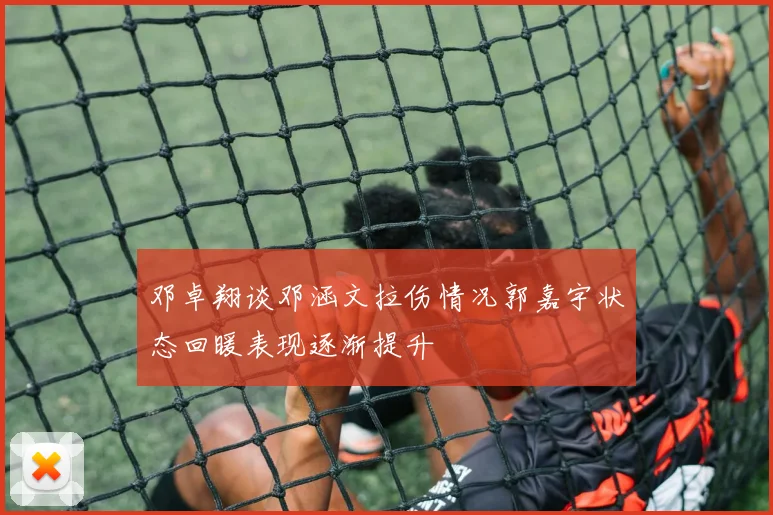 邓卓翔谈邓涵文拉伤情况郭嘉宇状态回暖表现逐渐提升