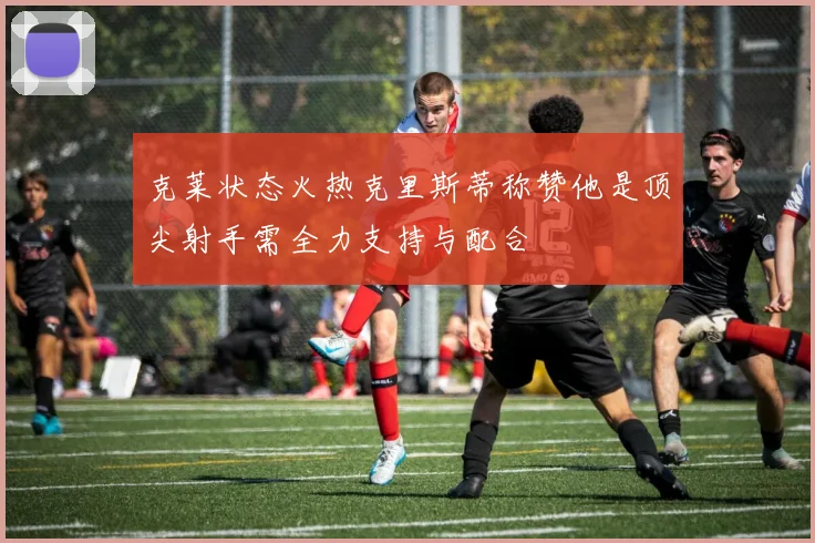 克莱状态火热克里斯蒂称赞他是顶尖射手需全力支持与配合