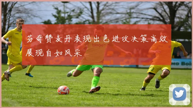 芬奇赞麦丹表现出色进攻决策高效展现自如风采