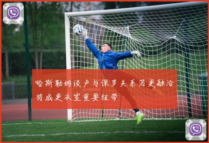 哈斯勒姆谈卢与保罗关系若更融洽将成更衣室重要纽带