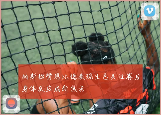 纳斯称赞恩比德表现出色关注赛后身体反应成新焦点