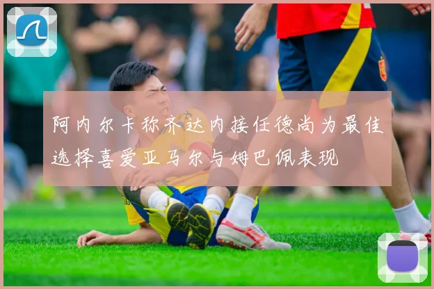 阿内尔卡称齐达内接任德尚为最佳选择喜爱亚马尔与姆巴佩表现