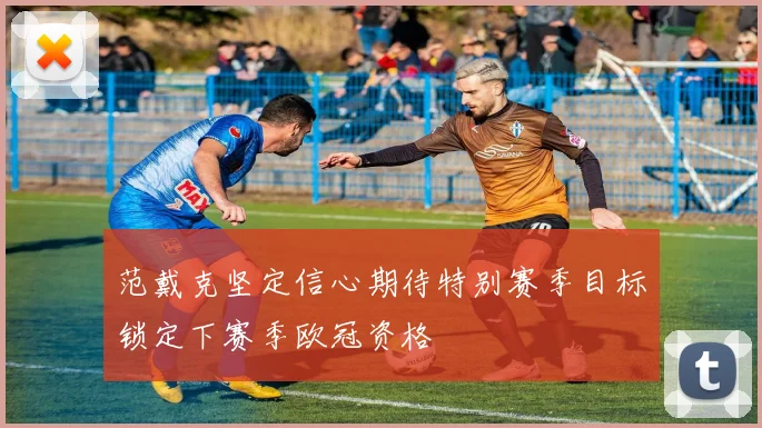 范戴克坚定信心期待特别赛季目标锁定下赛季欧冠资格