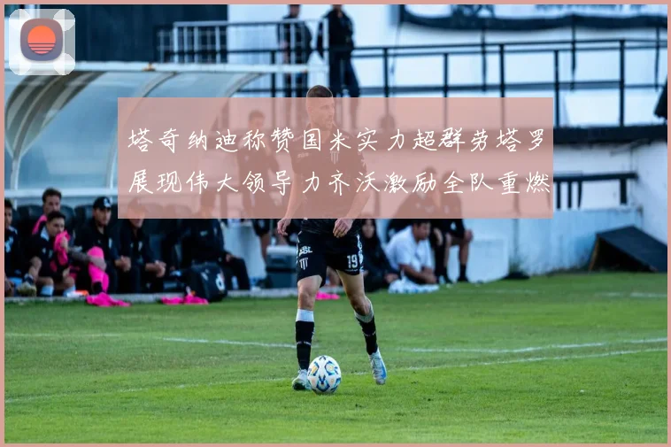 塔奇纳迪称赞国米实力超群劳塔罗展现伟大领导力齐沃激励全队重燃斗志
