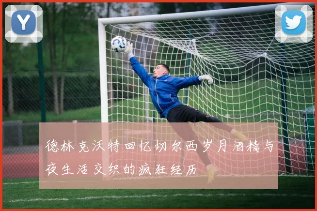 德林克沃特回忆切尔西岁月酒精与夜生活交织的疯狂经历
