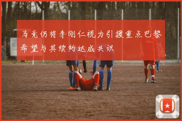 马竞仍将李刚仁视为引援重点巴黎希望与其续约达成共识