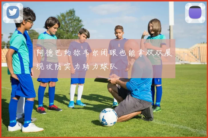 阿德巴约称韦尔闭眼也能拿双双展现攻防实力助力球队
