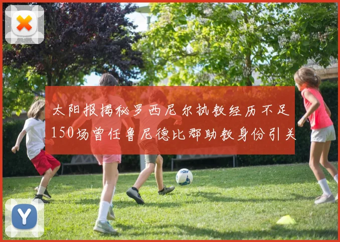 太阳报揭秘罗西尼尔执教经历不足150场曾任鲁尼德比郡助教身份引关注