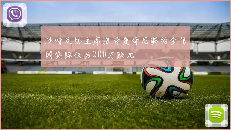 沙特足协主席澄清曼奇尼解约金传闻实际仅为200万欧元