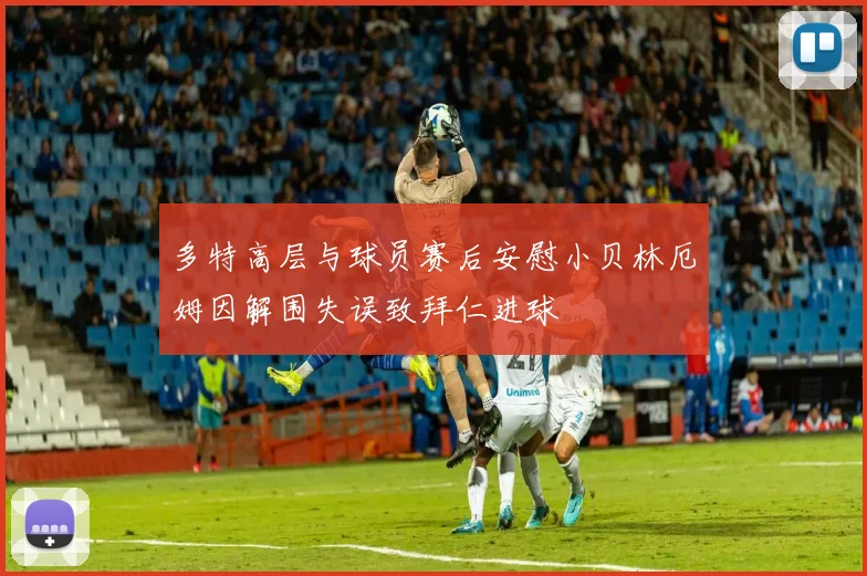 多特高层与球员赛后安慰小贝林厄姆因解围失误致拜仁进球