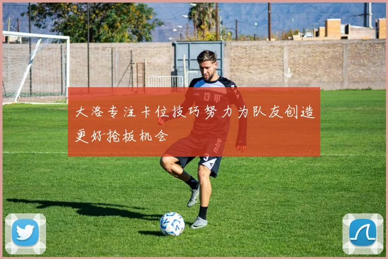 大洛专注卡位技巧努力为队友创造更好抢板机会