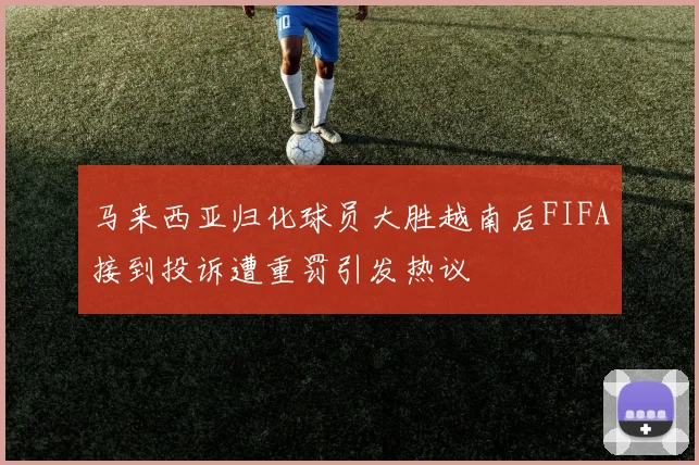 马来西亚归化球员大胜越南后FIFA接到投诉遭重罚引发热议