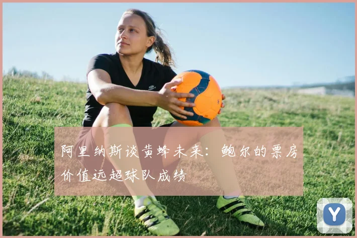 阿里纳斯谈黄蜂未来：鲍尔的票房价值远超球队成绩