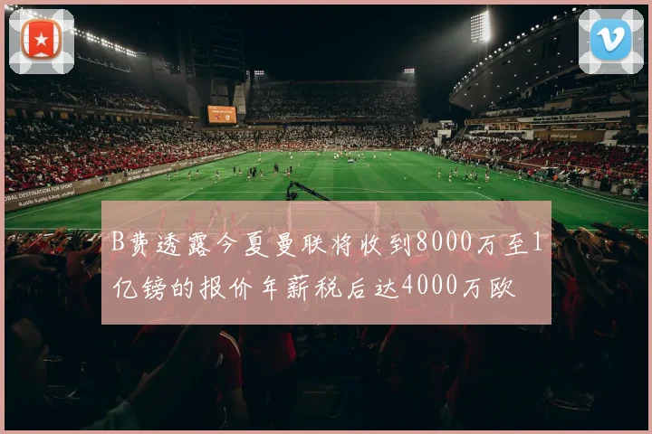 B费透露今夏曼联将收到8000万至1亿镑的报价年薪税后达4000万欧