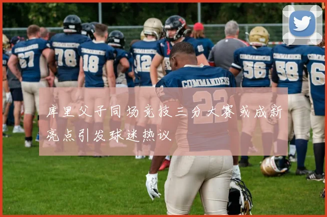 库里父子同场竞技三分大赛或成新亮点引发球迷热议