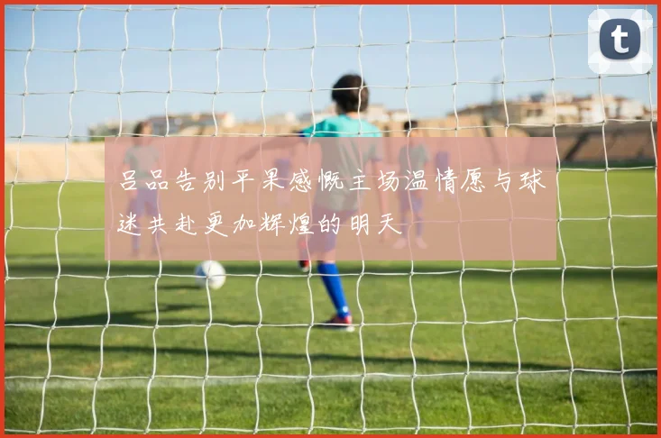 吕品告别平果感慨主场温情愿与球迷共赴更加辉煌的明天