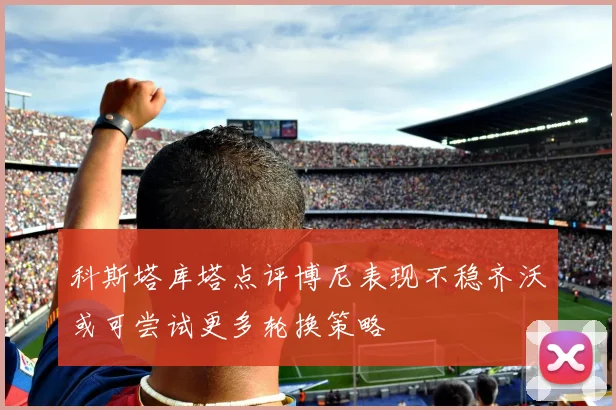 科斯塔库塔点评博尼表现不稳齐沃或可尝试更多轮换策略