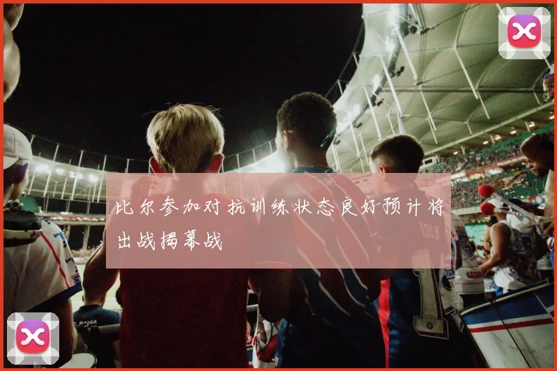 比尔参加对抗训练状态良好预计将出战揭幕战