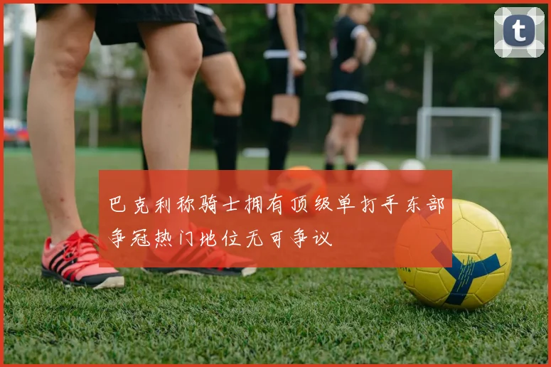 巴克利称骑士拥有顶级单打手东部争冠热门地位无可争议