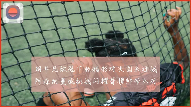 明年见欧冠下轮精彩对决国米迎战阿森纳曼城挑战闪耀哥穆帅带队对阵尤文