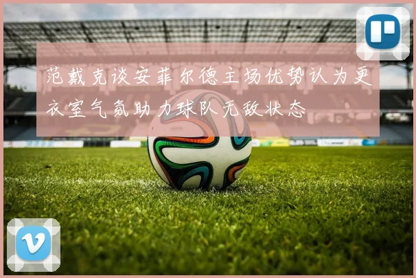 范戴克谈安菲尔德主场优势认为更衣室气氛助力球队无敌状态