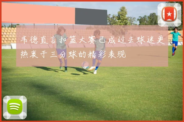 韦德直言扣篮大赛已成过去球迷更热衷于三分球的精彩表现