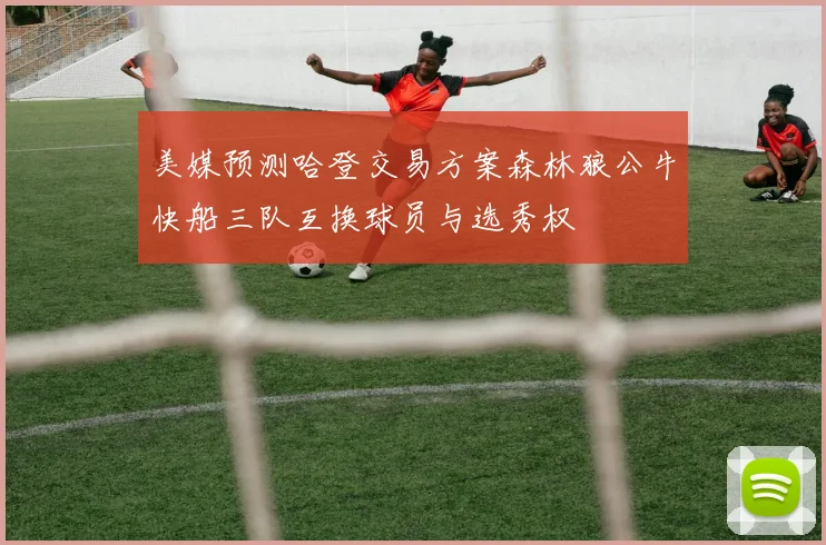 美媒预测哈登交易方案森林狼公牛快船三队互换球员与选秀权