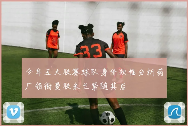 今年五大联赛球队身价跌幅分析药厂领衔曼联米兰紧随其后