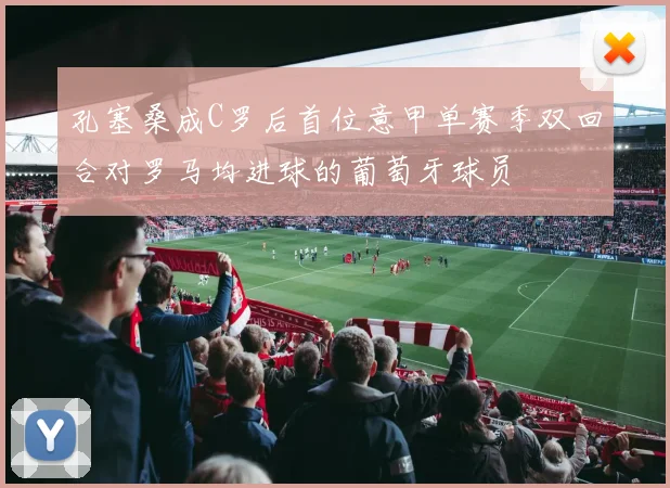 孔塞桑成C罗后首位意甲单赛季双回合对罗马均进球的葡萄牙球员