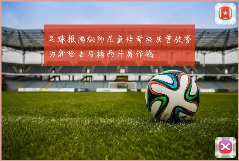 足球报揭秘约尼查传奇经历曾被誉为新哈吉与梅西并肩作战