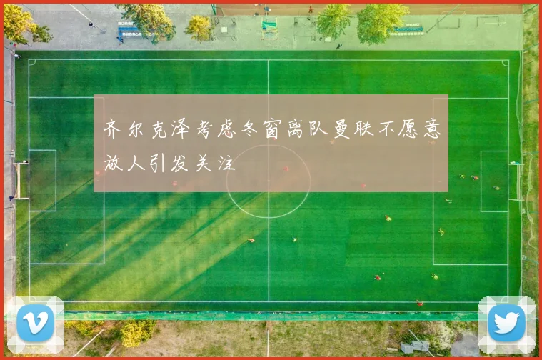 齐尔克泽考虑冬窗离队曼联不愿意放人引发关注