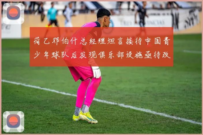 荷乙邓伯什总经理坦言接待中国青少年球队后发现俱乐部设施亟待改善